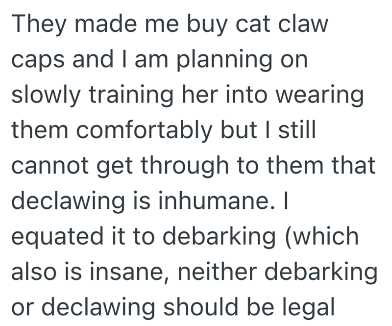 They made me buy cat claw caps and I am planning on slowly training her into wearing them comfortably but I still cannot get through to them that declawing is inhumane. I equated it to debarking (which also is insane, neither debarking or declawing should be legal