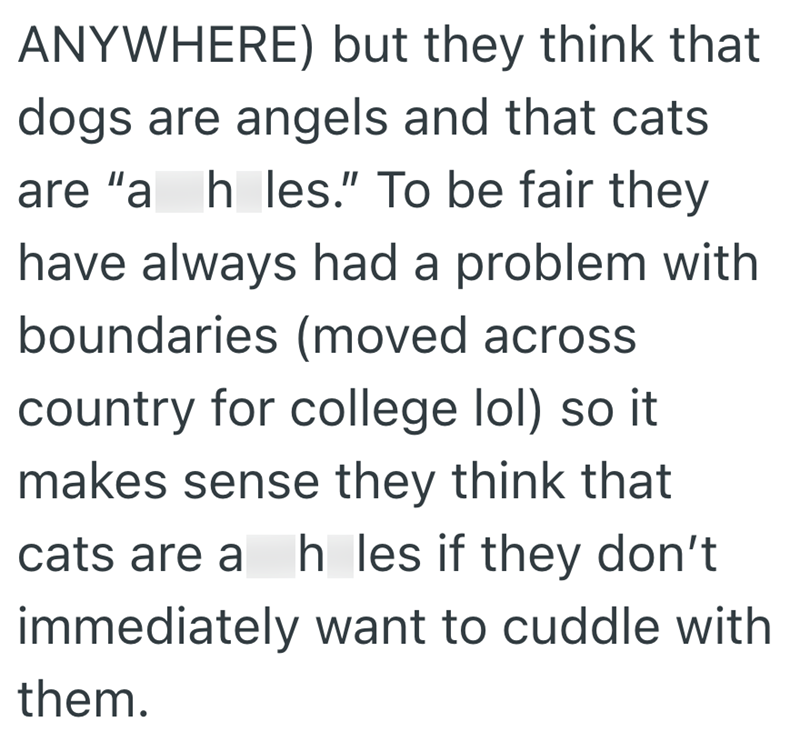 ANYWHERE) but they think that dogs are angels and that cats are "a_h_les." To be fair they have always had a problem with boundaries (moved across country for college lol) so it makes sense they think that cats are a h les if they don't h_les immediately want to cuddle with them.