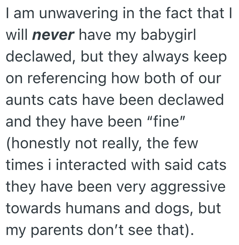 I am unwavering in the fact that I will never have my babygirl declawed, but they always keep on referencing how both of our aunts cats have been declawed and they have been "fine" (honestly not really, the few times i interacted with said cats they have been very aggressive towards humans and dogs, but my parents don't see that).