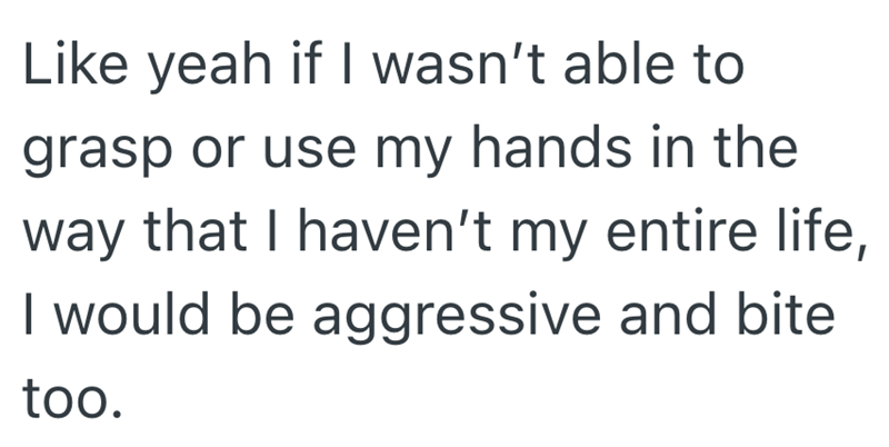 Like yeah if I wasn't able to grasp or use my hands in the way that I haven't my entire life, I would be aggressive and bite too.