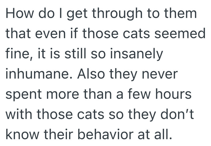How do I get through to them that even if those cats seemed fine, it is still so insanely inhumane. Also they never spent more than a few hours with those cats so they don't know their behavior at all.
