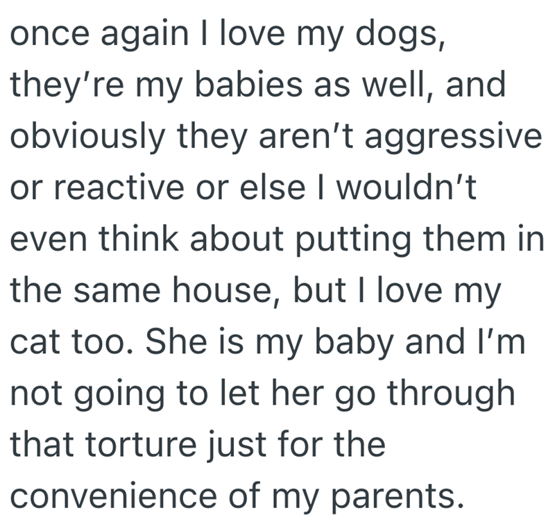 once again I love my dogs, they're my babies as well, and obviously they aren't aggressive or reactive or else I wouldn't even think about putting them in the same house, but I love my cat too. She is my baby and I'm not going to let her go through that torture just for the convenience of my parents.