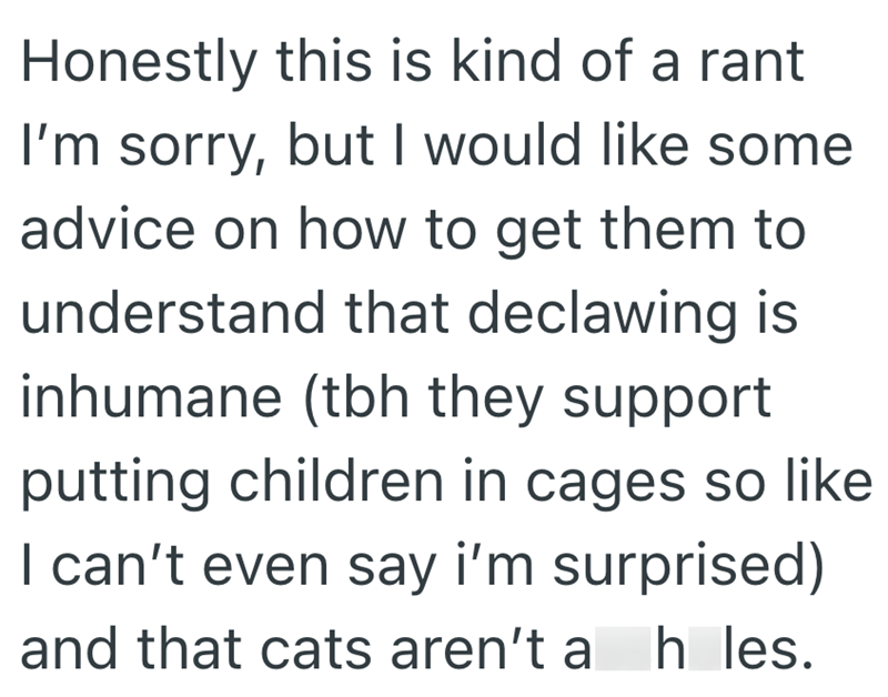 Honestly this is kind of a rant I'm sorry, but I would like some advice on how to get them to understand that declawing is inhumane (tbh they support putting children in cages so like I can't even say i'm surprised) and that cats aren't a h les.