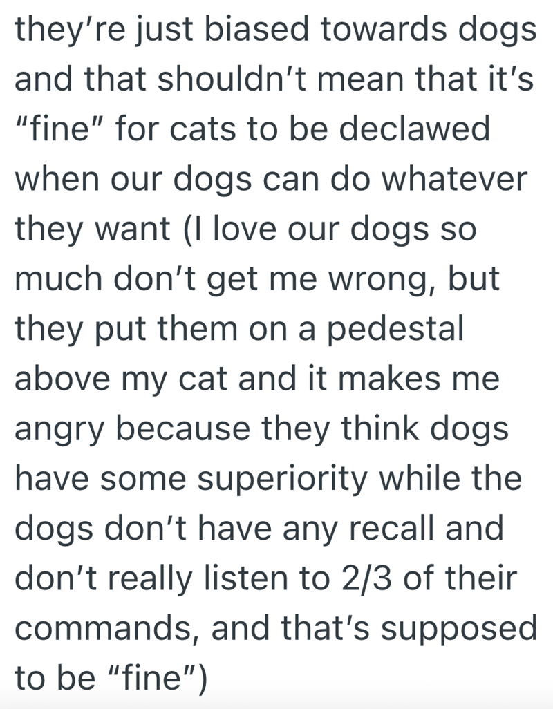 they're just biased towards dogs and that shouldn't mean that it's "fine" for cats to be declawed when our dogs can do whatever they want (I love our dogs so much don't get me wrong, but they put them on a pedestal above my cat and it makes me angry because they think dogs. have some superiority while the dogs don't have any recall and don't really listen to 2/3 of their commands, and that's supposed to be "fine")