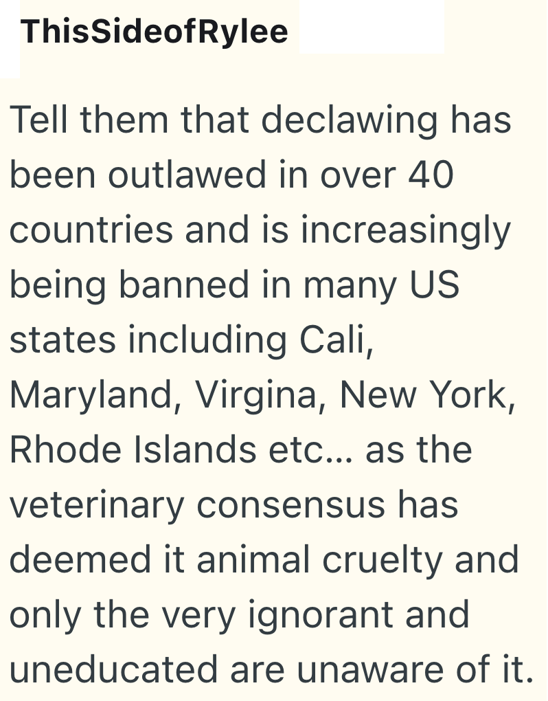 ThisSideof Rylee Tell them that declawing has been outlawed in over 40 countries and is increasingly being banned in many US states including Cali, Maryland, Virgina, New York, Rhode Islands etc... as the veterinary consensus has deemed it animal cruelty and only the very ignorant and uneducated are unaware of it.