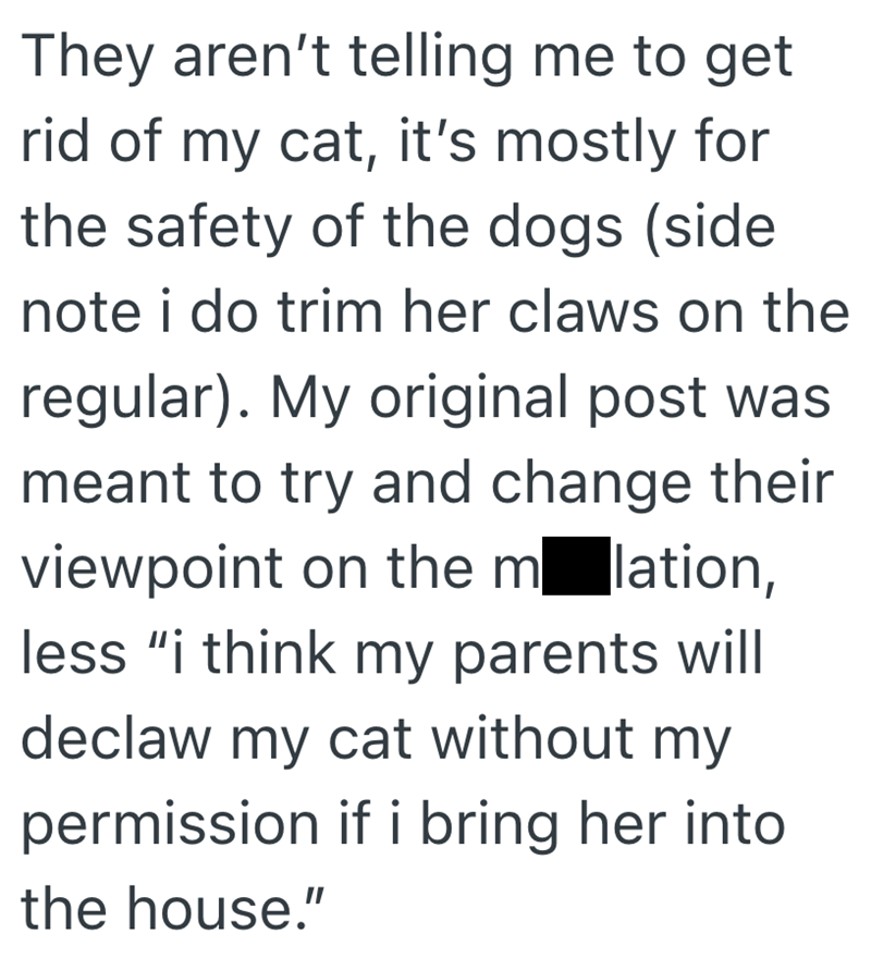 They aren't telling me to get rid of my cat, it's mostly for the safety of the dogs (side. note i do trim her claws on the regular). My original post was meant to try and change their viewpoint on the molation, less "i think my parents will declaw my cat without my permission if i bring her into. the house."