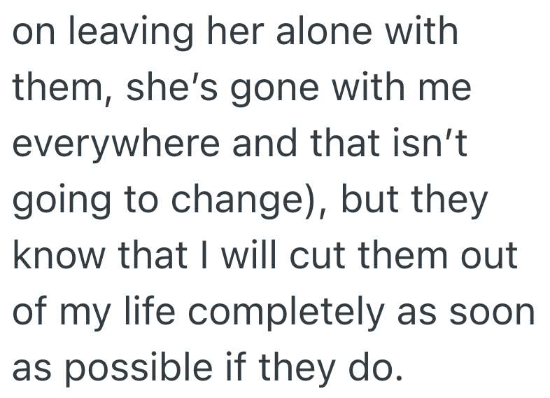 on leaving her alone with them, she's gone with me everywhere and that isn't going to change), but they know that I will cut them out of my life completely as soon as possible if they do.