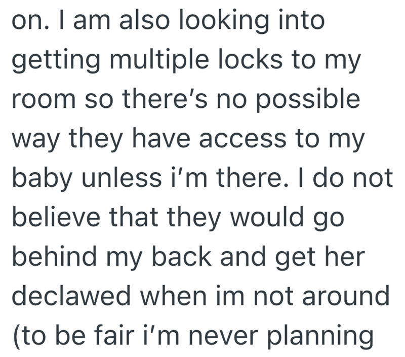 on. I am also looking into getting multiple locks to my room so there's no possible. way they have access to my baby unless i'm there. I do not believe that they would go behind my back and get her declawed when im not around (to be fair i'm never planning
