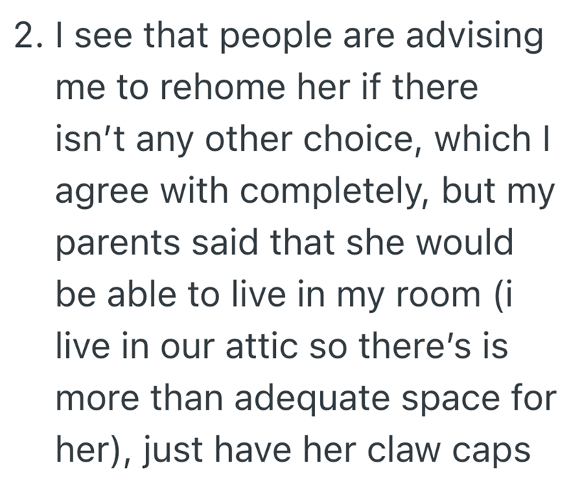 2. I see that people are advising me to rehome her if there isn't any other choice, which I agree with completely, but my parents said that she would be able to live in my room (i live in our attic so there's is more than adequate space for her), just have her claw caps