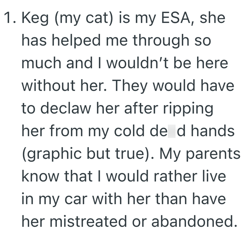 1. Keg (my cat) is my ESA, she has helped me through so much and I wouldn't be here without her. They would have to declaw her after ripping her from my cold de d hands (graphic but true). My parents know that I would rather live in my car with her than have her mistreated or abandoned.