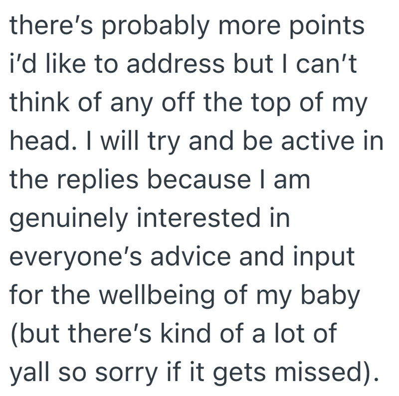 there's probably more points i'd like to address but I can't think of any off the top of my head. I will try and be active in the replies because I am genuinely interested in everyone's advice and input for the wellbeing of my baby (but there's kind of a lot of yall so sorry if it gets missed).