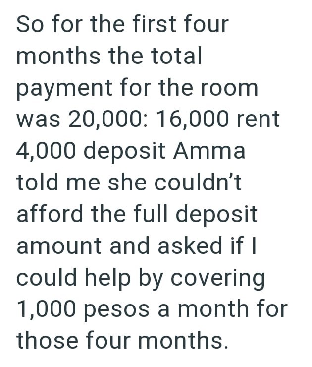 So for the first four months the total payment for the room was 20,000: 16,000 rent 4,000 deposit Amma told me she couldn't afford the full deposit amount and asked if I could help by covering 1,000 pesos a month for those four months.