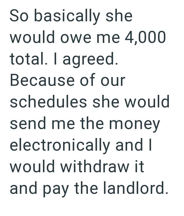 So basically she would owe me 4,000 total. I agreed. Because of our schedules she would send me the money electronically and I would withdraw it and pay the landlord.
