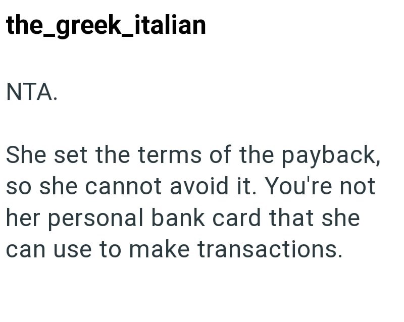 the_greek_italian NTA. She set the terms of the payback, so she cannot avoid it. You're not her personal bank card that she can use to make transactions.