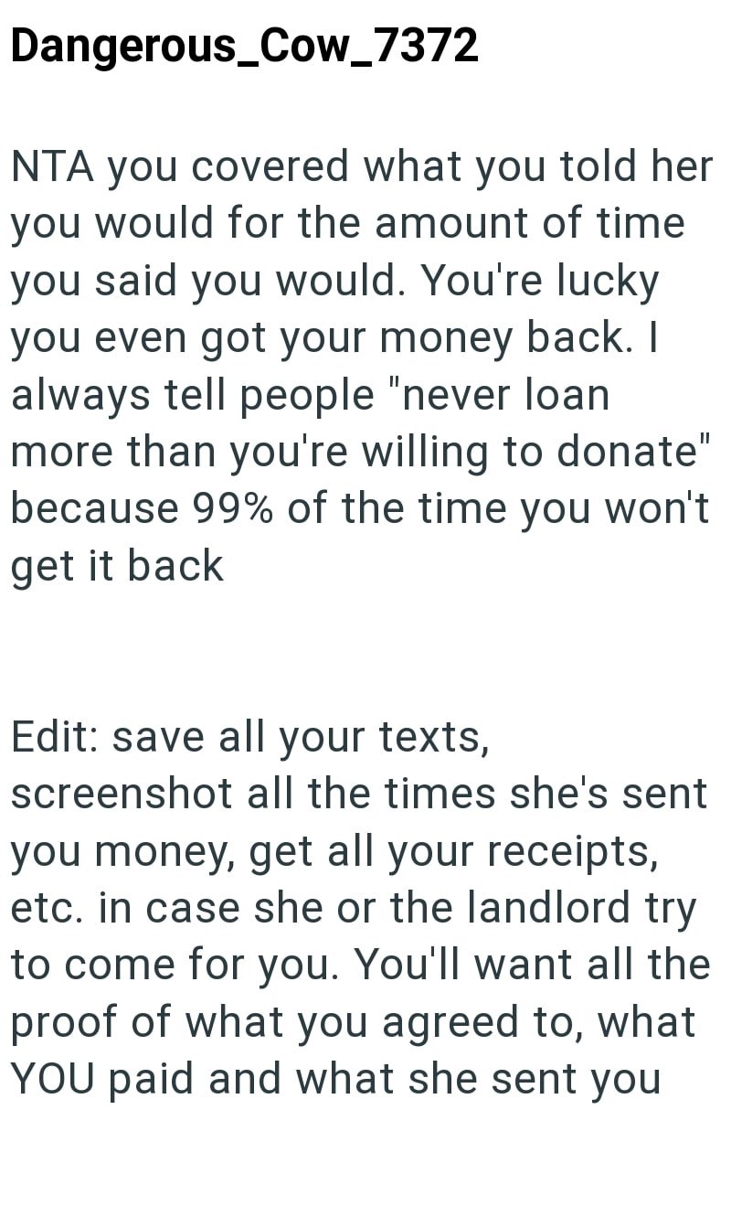 Dangerous_Cow_7372 NTA you covered what you told her you would for the amount of time you said you would. You're lucky you even got your money back. I always tell people "never loan more than you're willing to donate" because 99% of the time you won't get it back Edit: save all your texts, screenshot all the times she's sent you money, get all your receipts, etc. in case she or the landlord try to come for you. You'll want all the proof of what you agreed to, what YOU paid and what she sent you