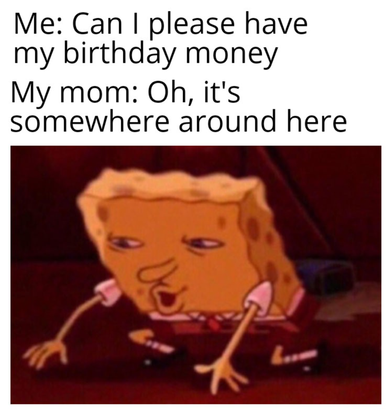 Me: Can I please have my birthday money My mom: Oh, it's somewhere around here