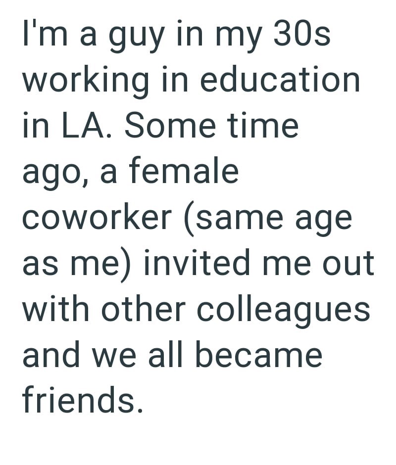 I'm a guy in my 30s working in education in LA. Some time ago, a female coworker (same age as me) invited me out with other colleagues. and we all became friends.
