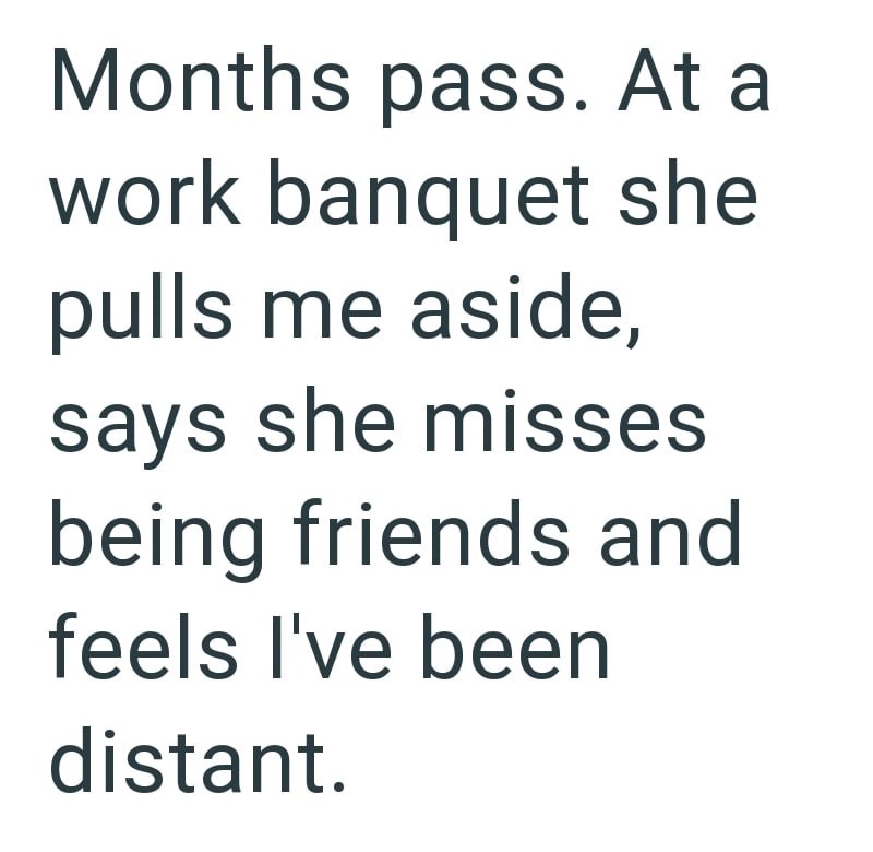 Months pass. At a work banquet she pulls me aside, says she misses being friends and feels I've been distant.