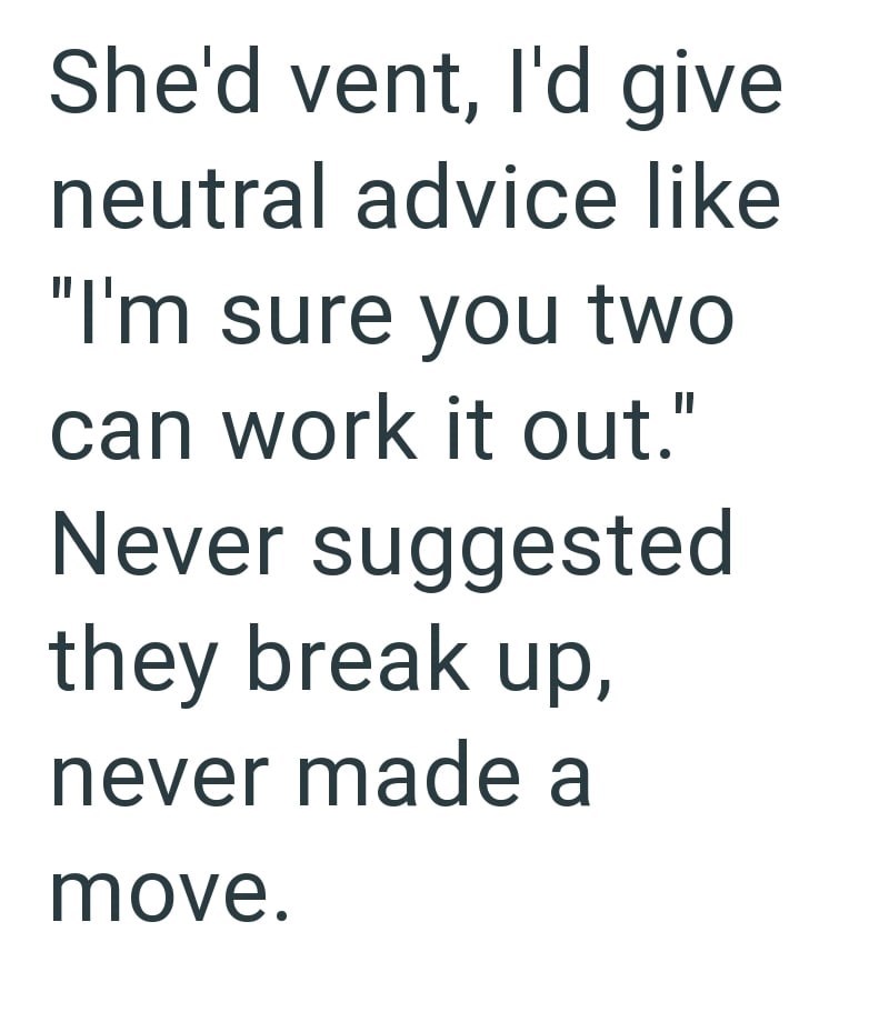 She'd vent, I'd give neutral advice like "I'm sure you two can work it out." Never suggested they break up, never made a move.