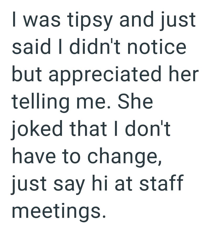 I was tipsy and just said I didn't notice but appreciated her telling me. She joked that I don't have to change, just say hi at staff meetings.
