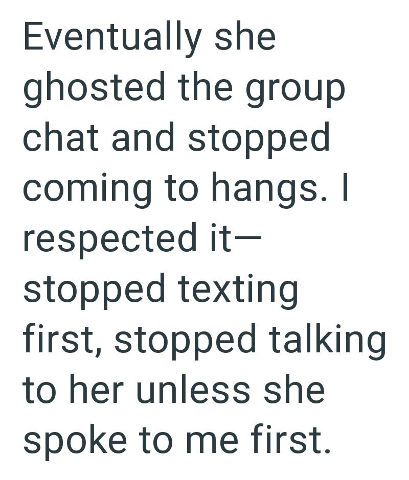 Eventually she ghosted the group chat and stopped coming to hangs. I respected it- stopped texting first, stopped talking to her unless she spoke to me first.
