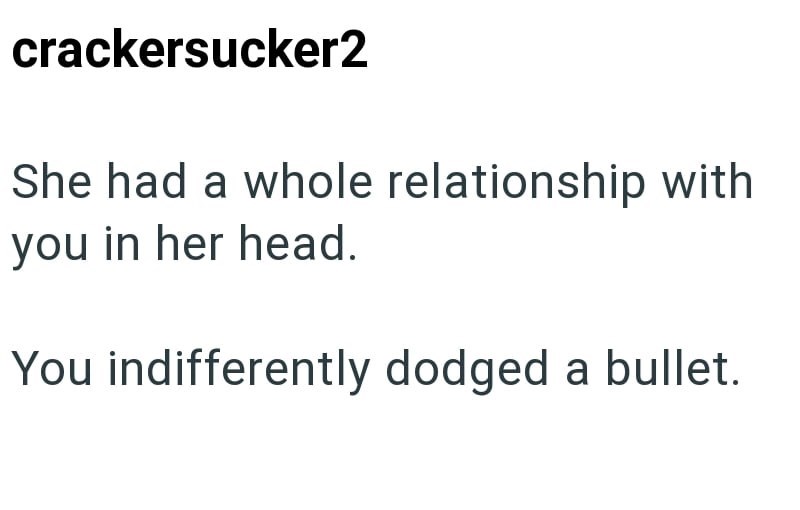 crackersucker2 She had a whole relationship with you in her head. You indifferently dodged a bullet.