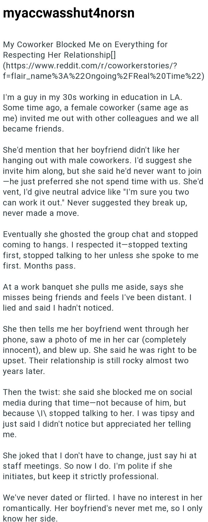 myaccwasshut4norsn My Coworker Blocked Me on Everything for Respecting Her Relationship[] (https://www.reddit.com/r/coworkerstories/? f=flair_name%3A%22Ongoing%2FReal%20Time%22) I'm a guy in my 30s working in education in LA. Some time ago, a female coworker (same age as me) invited me out with other colleagues and we all became friends. She'd mention that her boyfriend didn't like her hanging out with male coworkers. I'd suggest she invite him along, but she said he'd never want to join ―he jus