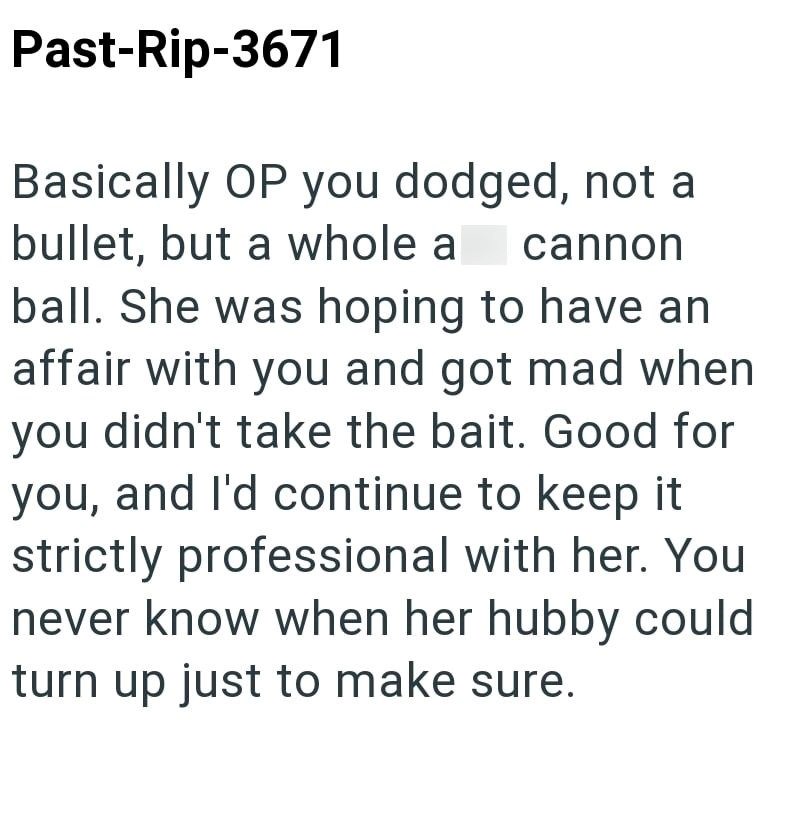 Past-Rip-3671 Basically OP you dodged, not a bullet, but a whole a cannon ball. She was hoping to have an affair with you and got mad when you didn't take the bait. Good for you, and I'd continue to keep it strictly professional with her. You never know when her hubby could turn up just to make sure.