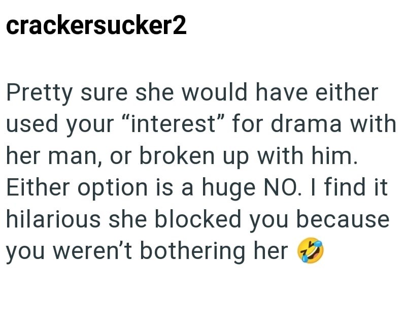crackersucker2 Pretty sure she would have either used your "interest" for drama with her man, or broken up with him. Either option is a huge NO. I find it hilarious she blocked you because you weren't bothering her