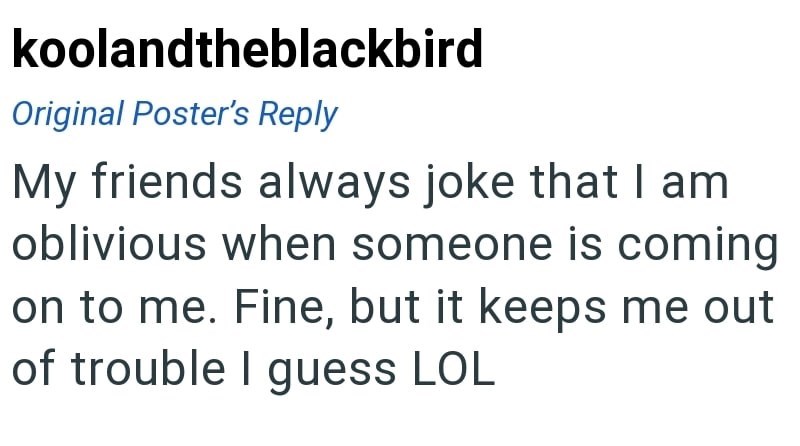 koolandtheblackbird Original Poster's Reply My friends always joke that I am oblivious when someone is coming on to me. Fine, but it keeps me out of trouble I guess LOL