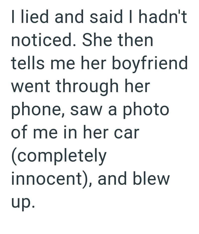 I lied and said I hadn't noticed. She then tells me her boyfriend went through her phone, saw a photo of me in her car (completely innocent), and blew up.