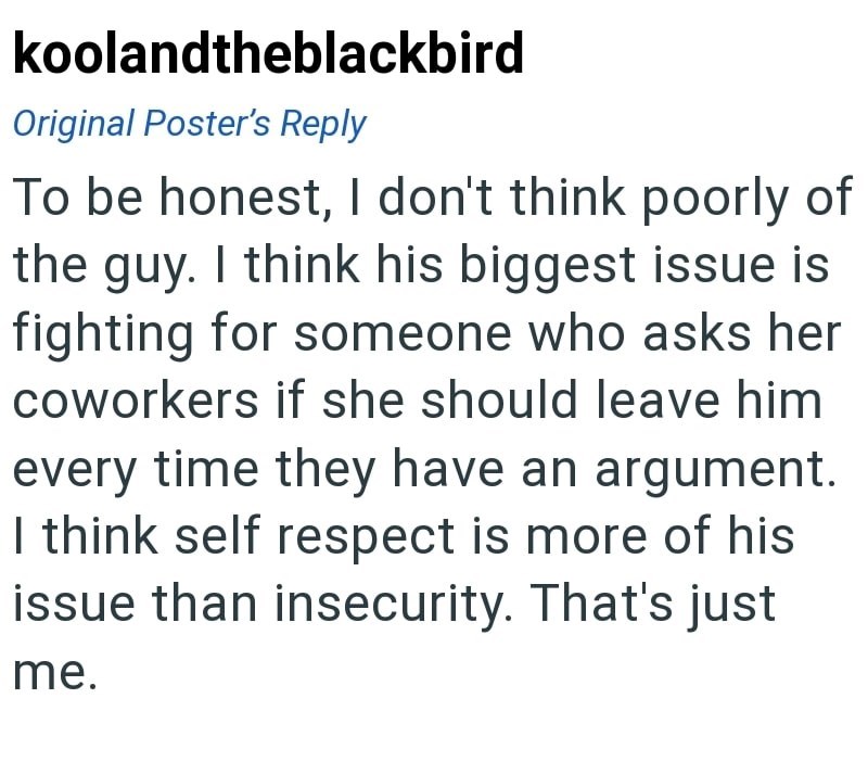koolandtheblackbird Original Poster's Reply To be honest, I don't think poorly of the guy. I think his biggest issue is fighting for someone who asks her coworkers if she should leave him every time they have an argument. I think self respect is more of his issue than insecurity. That's just me.
