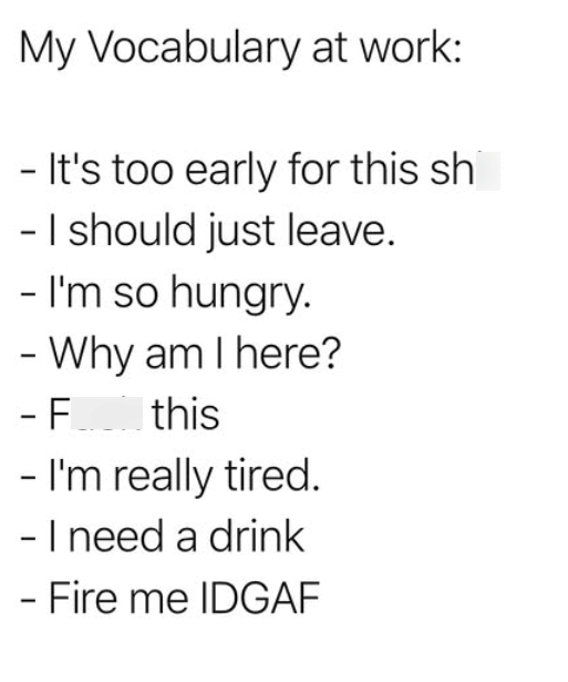 My Vocabulary at work: - It's too early for this sh - I should just leave. - I'm so hungry. - Why am I here? - F_ this - I'm really tired. - I need a drink - Fire me IDGAF
