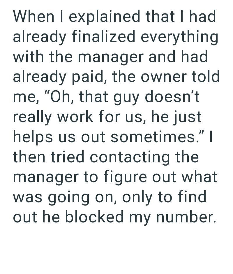 When I explained that I had already finalized everything with the manager and had already paid, the owner told me, "Oh, that guy doesn't really work for us, he just helps us out sometimes." I then tried contacting the manager to figure out what was going on, only to find out he blocked my number.