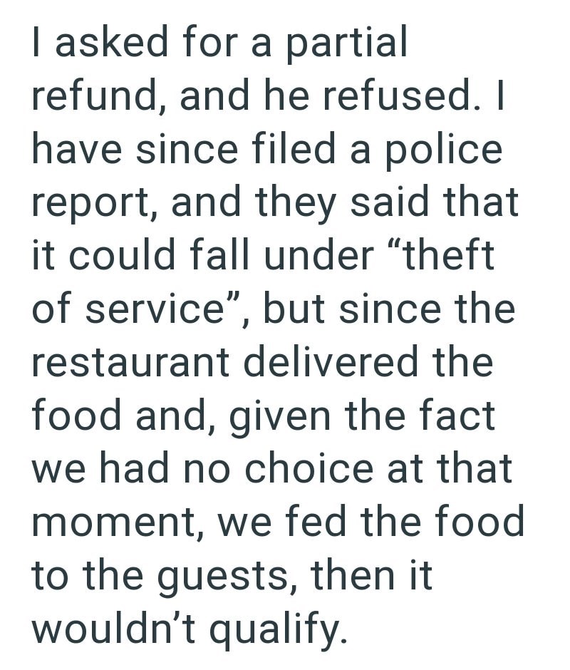 I asked for a partial refund, and he refused. I have since filed a police report, and they said that it could fall under "theft of service", but since the restaurant delivered the food and, given the fact we had no choice at that moment, we fed the food to the guests, then it wouldn't qualify.
