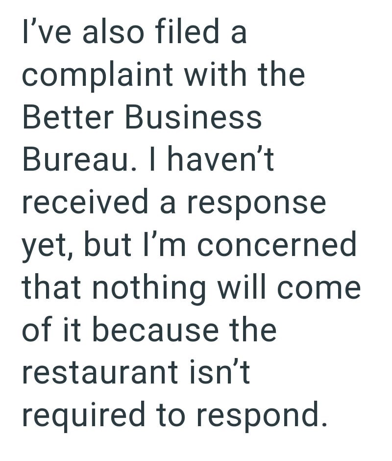 I've also filed a complaint with the Better Business Bureau. I haven't received a response yet, but I'm concerned that nothing will come of it because the restaurant isn't required to respond.