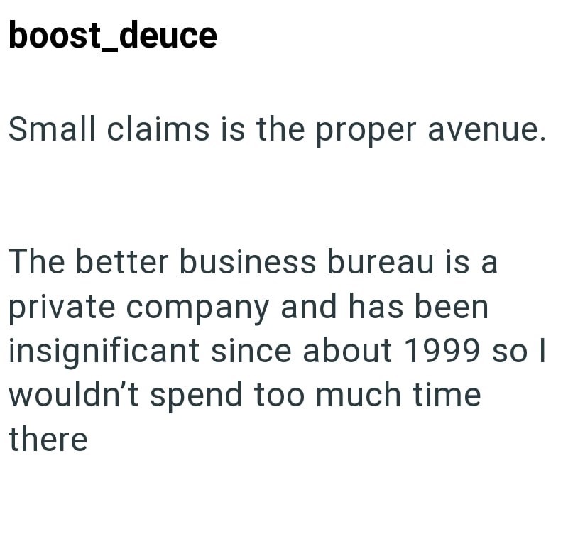 boost_deuce Small claims is the proper avenue. The better business bureau is a private company and has been insignificant since about 1999 so I wouldn't spend too much time there