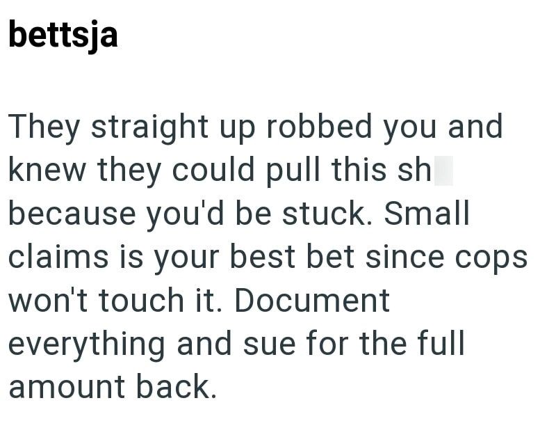 bettsja They straight up robbed you and knew they could pull this sh because you'd be stuck. Small claims is your best bet since cops won't touch it. Document everything and sue for the full amount back.