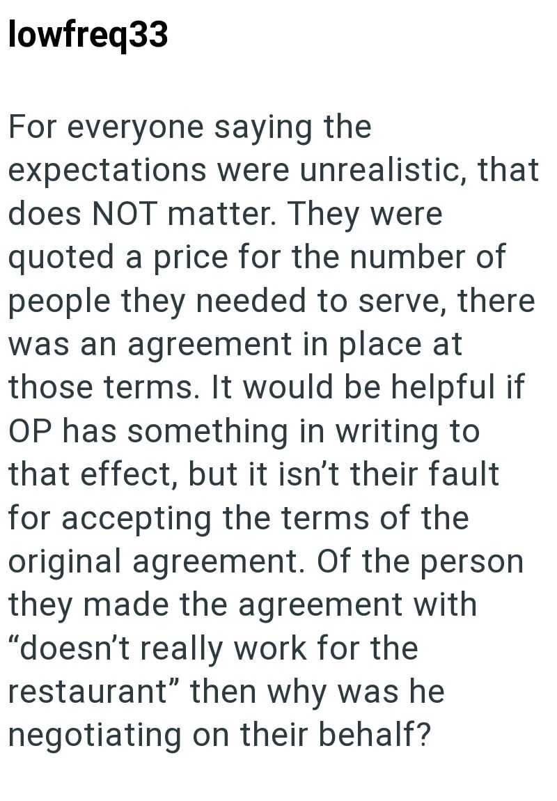 lowfreq33 For everyone saying the expectations were unrealistic, that does NOT matter. They were quoted a price for the number of people they needed to serve, there was an agreement in place at those terms. It would be helpful if OP has something in writing to that effect, but it isn't their fault for accepting the terms of the original agreement. Of the person they made the agreement with "doesn't really work for the restaurant" then why was he negotiating on their behalf?