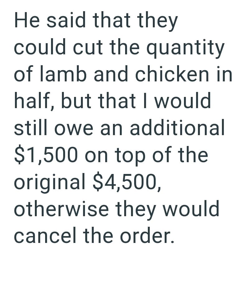 He said that they could cut the quantity of lamb and chicken in half, but that I would still owe an additional $1,500 on top of the original $4,500, otherwise they would cancel the order.
