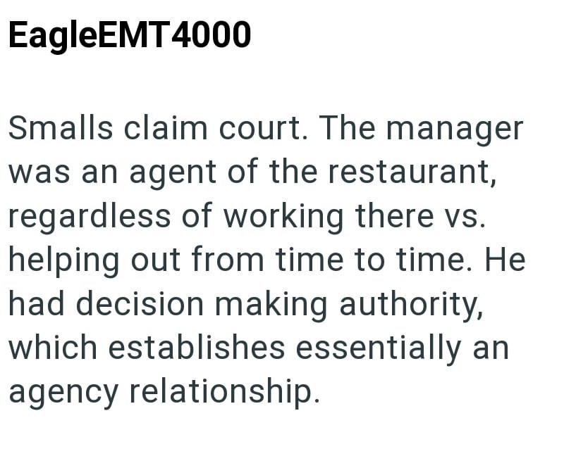 EagleEMT4000 Smalls claim court. The manager was an agent of the restaurant, regardless of working there vs. helping out from time to time. He had decision making authority, which establishes essentially an agency relationship.