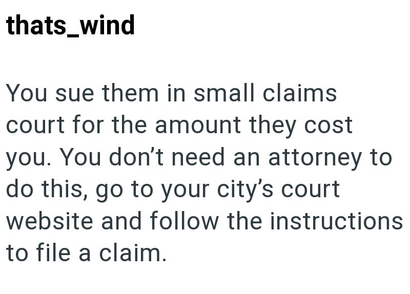 thats_wind You sue them in small claims court for the amount they cost you. You don't need an attorney to do this, go to your city's court website and follow the instructions to file a claim.