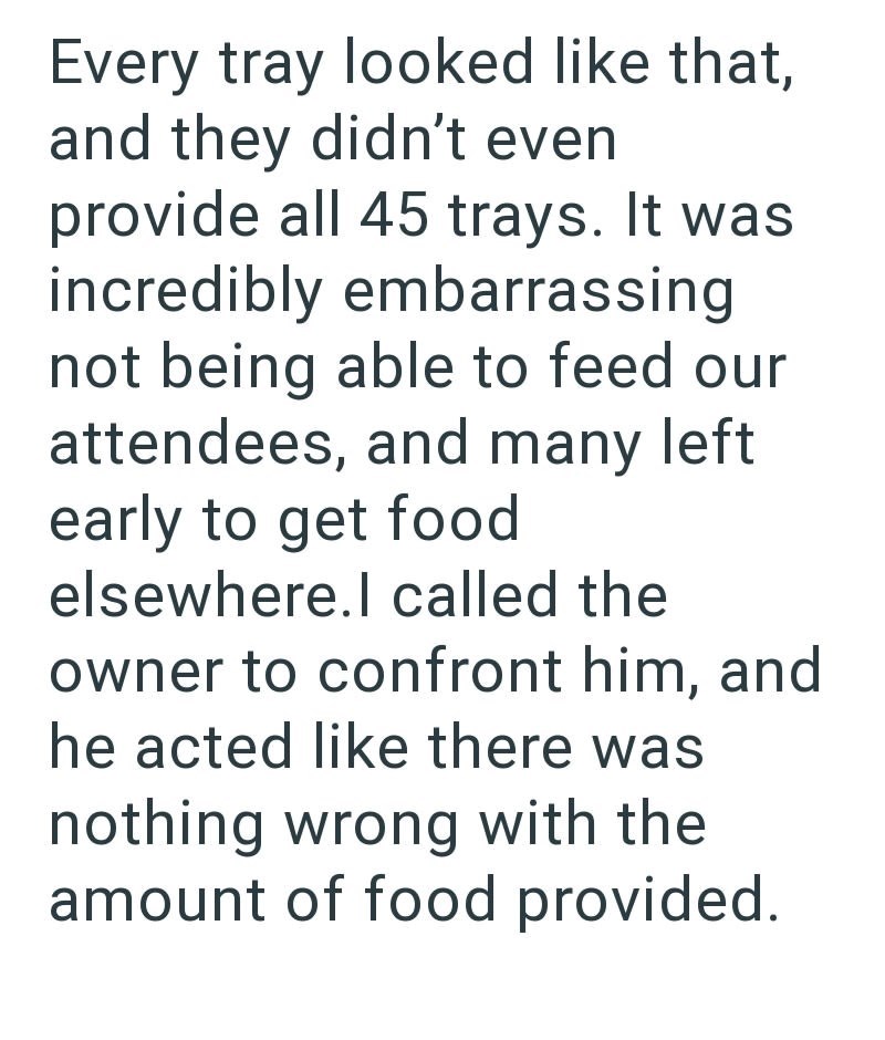 Every tray looked like that, and they didn't even provide all 45 trays. It was incredibly embarrassing not being able to feed our attendees, and many left early to get food elsewhere.I called the owner to confront him, and he acted like there was nothing wrong with the amount of food provided.