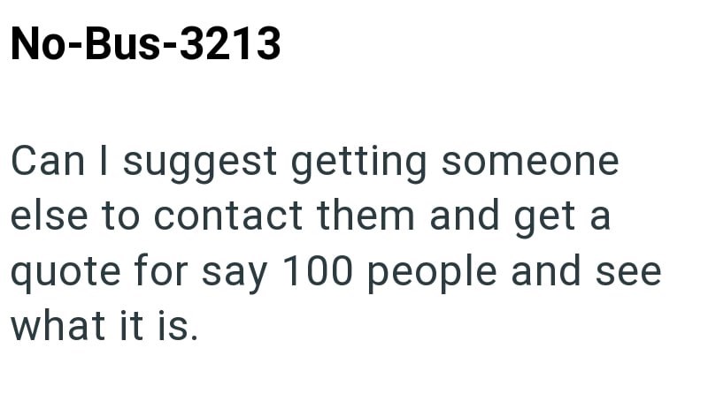No-Bus-3213 Can I suggest getting someone else to contact them and get a quote for say 100 people and see what it is.