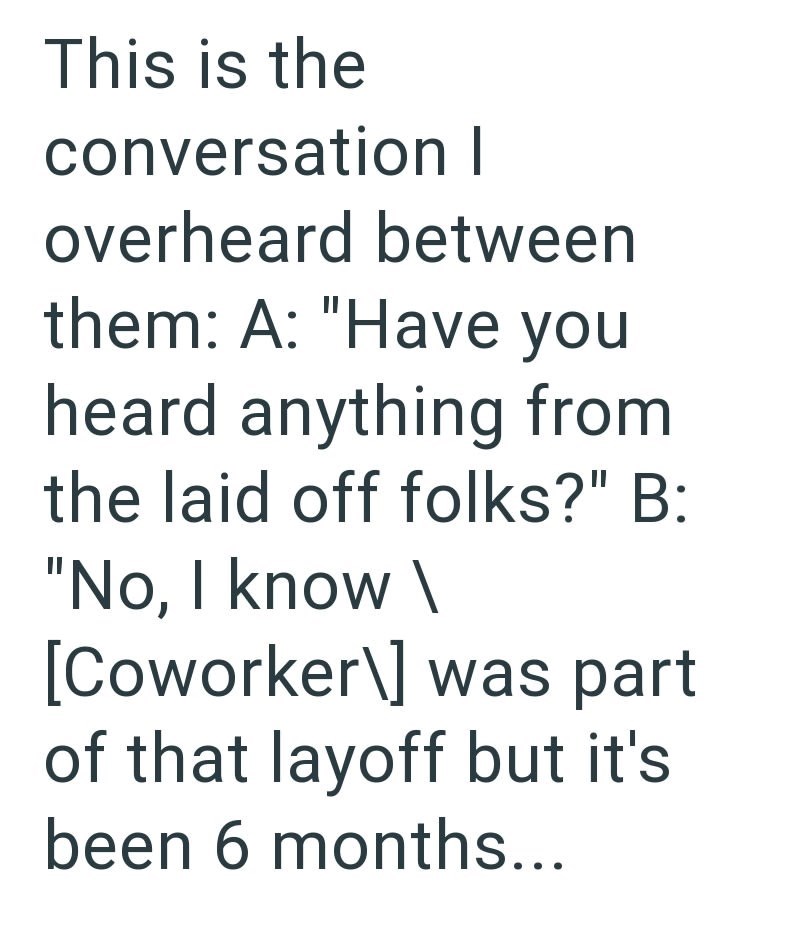 This is the conversation I overheard between them: A: "Have you heard anything from the laid off folks?" B: "No, I know \ [Coworker\] was part of that layoff but it's been 6 months...