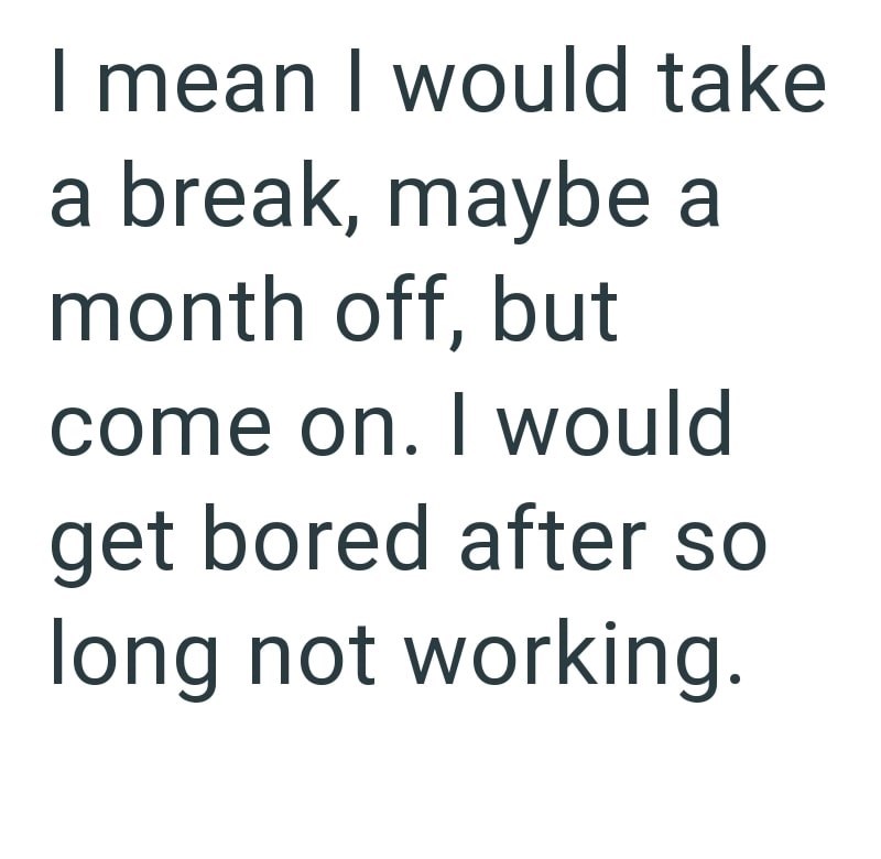 I mean I would take a break, maybe a month off, but come on. I would get bored after so long not working.