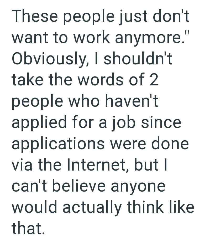 These people just don't want to work anymore." Obviously, I shouldn't take the words of 2 people who haven't applied for a job since applications were done via the Internet, but I can't believe anyone would actually think like that.