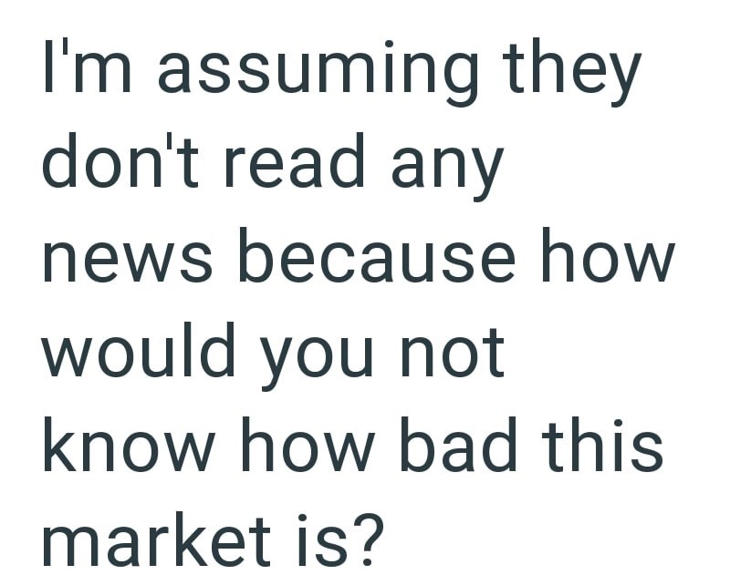 I'm assuming they don't read any news because how would you not know how bad this market is?