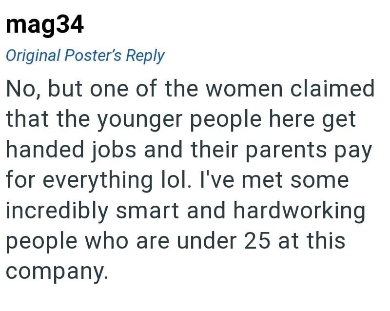 mag34 Original Poster's Reply No, but one of the women claimed that the younger people here get handed jobs and their parents pay for everything lol. I've met some incredibly smart and hardworking people who are under 25 at this company.