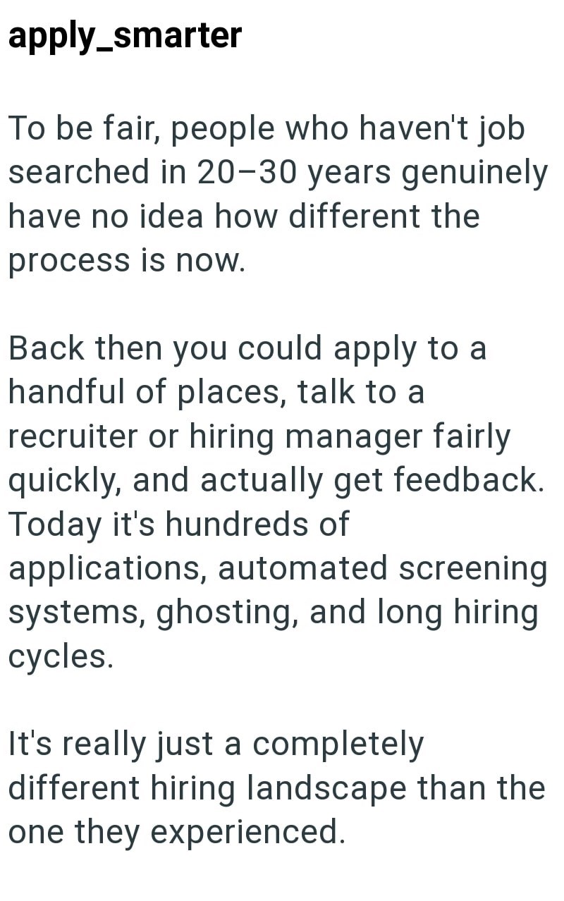 apply_smarter To be fair, people who haven't job searched in 20-30 years genuinely have no idea how different the process is now. Back then you could apply to a handful of places, talk to a recruiter or hiring manager fairly quickly, and actually get feedback. Today it's hundreds of applications, automated screening systems, ghosting, and long hiring cycles. It's really just a completely different hiring landscape than the one they experienced.